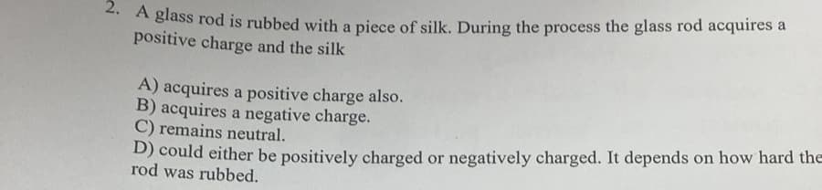 2. A glass rod is rubbed with a piece of silk. During the process the glass rod acquires a
positive charge and the silk
A) acquires a positive charge also.
B) acquires a negative charge.
C) remains neutral.
D) could either be positively charged or negatively charged. It depends on how hard the
rod was rubbed.