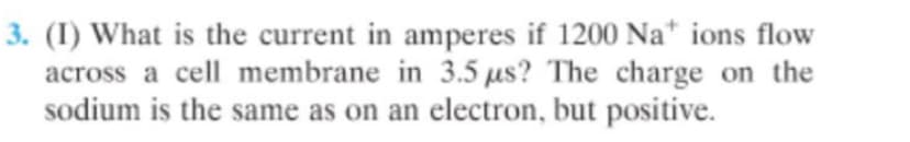3. (I) What is the current in amperes if 1200 Na* ions flow
across a cell membrane in 3.5 us? The charge on the
sodium is the same as on an electron, but positive.