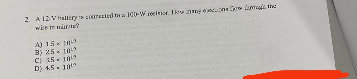 2. A 12-V battery is connected to a 100-W resistor. How many electrons flow through the
wire in minute?
A) 1.5 x 1019
B) 2.5 x 1019
C) 3.5 x 1019
D) 4.5 x 1019