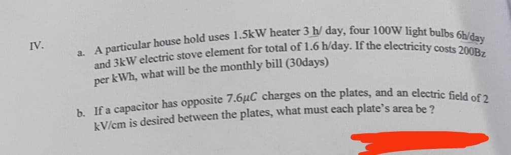 IV.
a. A particular house hold uses 1.5kW heater 3 h/ day, four 100W light bulbs 6h/day
and 3kW electric stove element for total of 1.6 h/day. If the electricity costs 200Bz
per kWh, what will be the monthly bill (30days)
b. If a capacitor has opposite 7.6μC charges on the plates, and an electric field of 2
kV/cm is desired between the plates, what must each plate's area be?