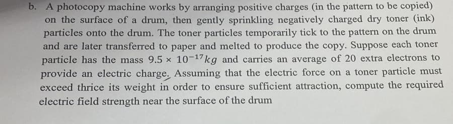 b. A photocopy machine works by arranging positive charges (in the pattern to be copied)
on the surface of a drum, then gently sprinkling negatively charged dry toner (ink)
particles onto the drum. The toner particles temporarily tick to the pattern on the drum
and are later transferred to paper and melted to produce the copy. Suppose each toner
particle has the mass 9.5 x 10-17kg and carries an average of 20 extra electrons to
provide an electric charge. Assuming that the electric force on a toner particle must
exceed thrice its weight in order to ensure sufficient attraction, compute the required
electric field strength near the surface of the drum