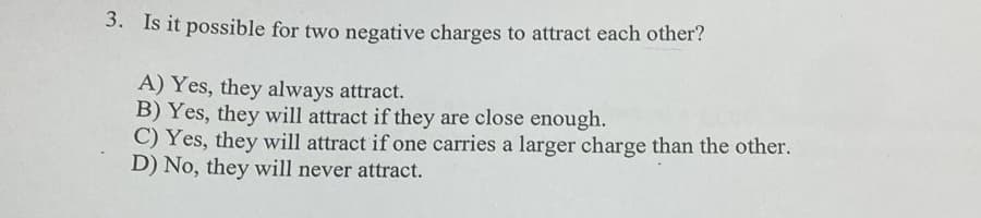 3. Is it possible for two negative charges to attract each other?
A) Yes, they always attract.
B) Yes, they will attract if they are close enough.
C) Yes, they will attract if one carries a larger charge than the other.
D) No, they will never attract.