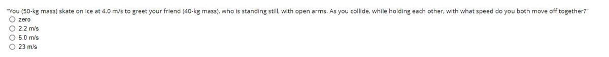 "You (50-kg mass) skate on ice at 4.0 m/s to greet your friend (40-kg mass). who is standing still, with open arms. As you collide, while holding each other, with what speed do you both move off together?"
O zero
O 2.2 m/s
O 5.0 m/s
O 23 m/s
