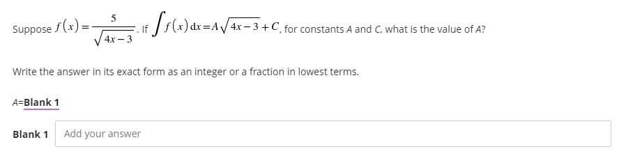 Suppose f (x) =
If
4х —3
)dr AV4x-3 +C, for constants A and C, what is the value of A?
Write the answer in its exact form as an integer or a fraction in lowest terms.
A=Blank 1
Blank 1
Add your answer
