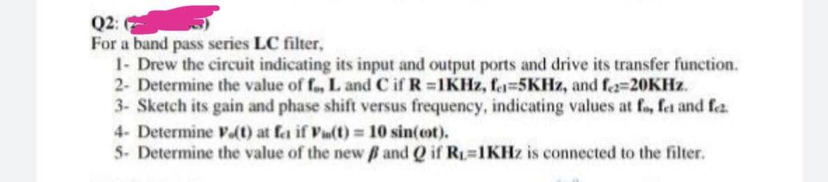 Q2:
For a band pass series LC filter,
1- Drew the circuit indicating its input and output ports and drive its transfer function.
2- Determine the value of f., L and C if R =IKHZ, fe=5KHZ, and fa=20KHZ.
3- Sketch its gain and phase shift versus frequency, indicating values at fo, fet and fa
4- Determine V(t) at fa if Vu(t) 10 sin(ot).
5- Determine the value of the new and Q if R=1KHZ is connected to the filter.
