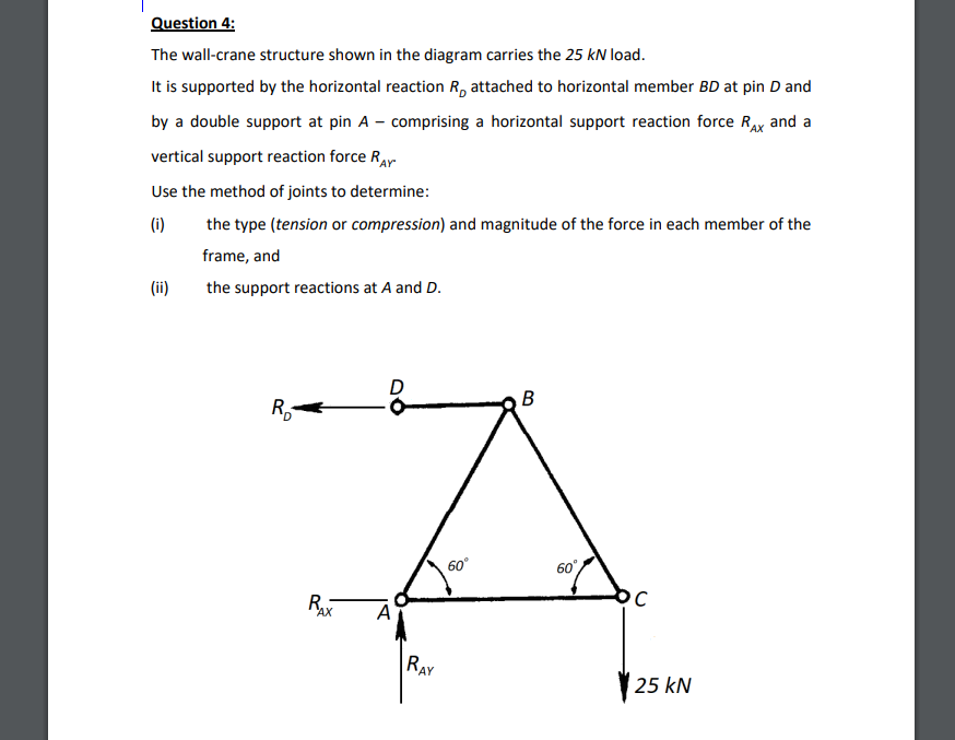 Question 4:
The wall-crane structure shown in the diagram carries the 25 kN load.
It is supported by the horizontal reaction R, attached to horizontal member BD at pin D and
by a double support at pin A – comprising a horizontal support reaction force RAx and a
vertical support reaction force Rar
Use the method of joints to determine:
(i)
the type (tension or compression) and magnitude of the force in each member of the
frame, and
(ii)
the support reactions at A and D.
B
R,
60°
60
Rx
A
RAY
25 kN
