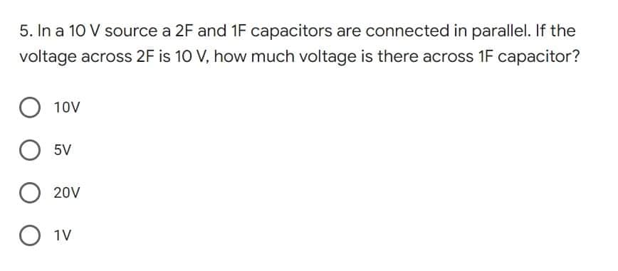 5. In a 10 V source a 2F and 1F capacitors are connected in parallel. If the
voltage across 2F is 10 V, how much voltage is there across 1F capacitor?
O 10V
O 5V
O 20V
O 1V