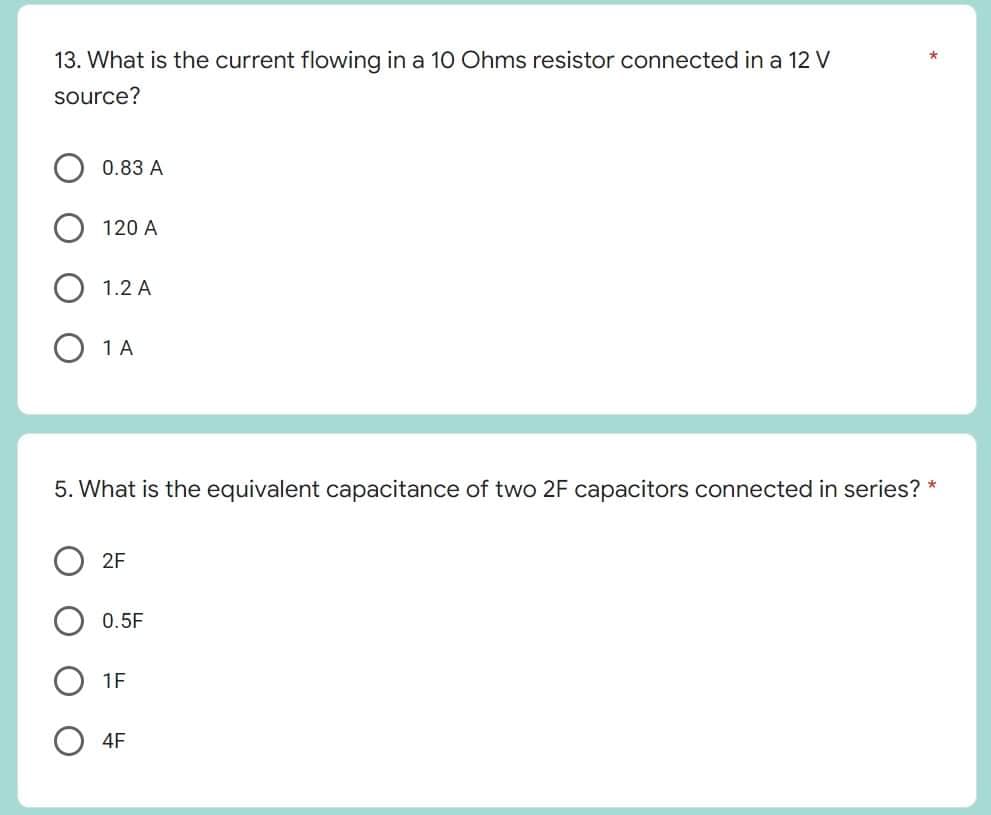 13. What is the current flowing in a 10 Ohms resistor connected in a 12 V
source?
O 1 A
5. What is the equivalent capacitance of two 2F capacitors connected in series? *
2F
0.5F
1F
4F
0.83 A
120 A
1.2 A