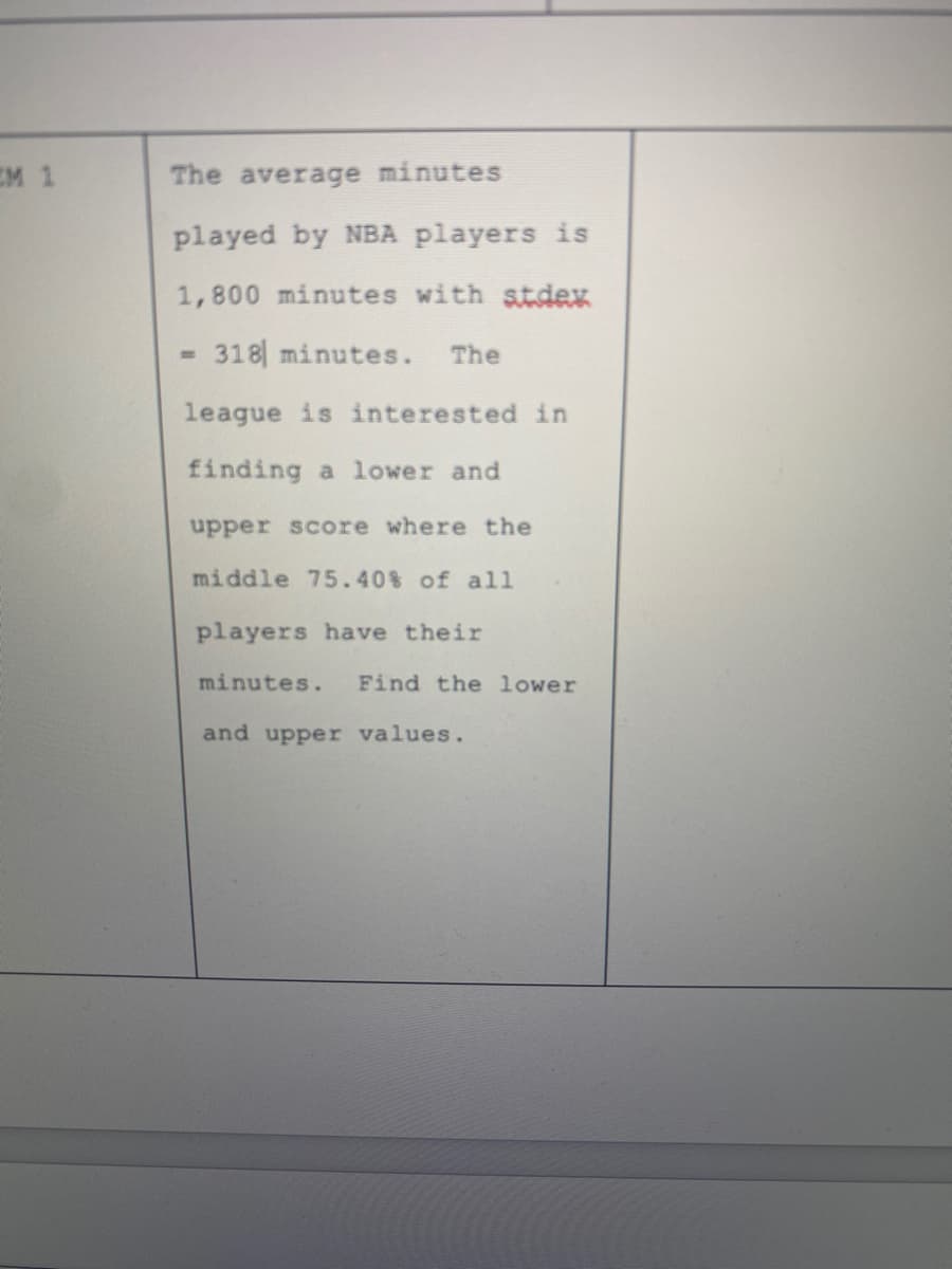 EM 1
The average minutes
played by NBA players is
1,800 minutes with stdex
318 minutes.
The
league is interested in
finding a lower and
upper score where the
middle 75.40% of all
players have their
minutes.
Find the lower
and upper values.
