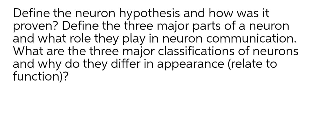 Define the neuron hypothesis and how was it
proven? Define the three major parts of a neuron
and what role they play in neuron communication.
What are the three major classifications of neurons
and why do they differ in appearance (relate to
function)?
