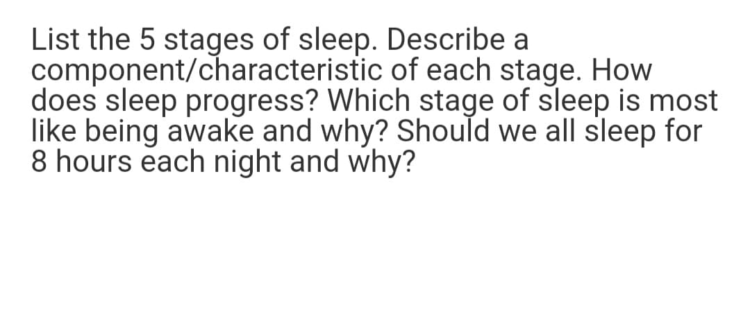 List the 5 stages of sleep. Describe a
component/characteristic of each stage. How
does sleep progress? Which stage of sleep is most
like being awake and why? Should we all sleep for
8 hours each night and why?
