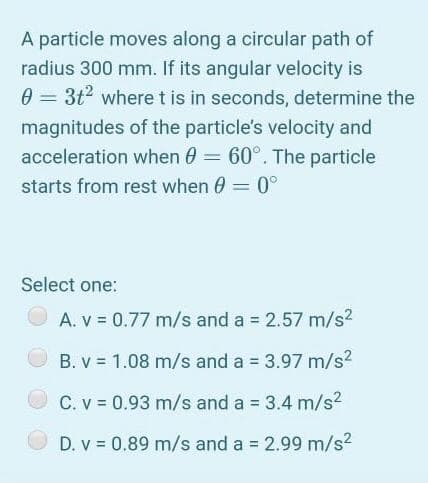 A particle moves along a circular path of
radius 300 mm. If its angular velocity is
0 = 3t? wheret is in seconds, determine the
%3D
magnitudes of the particle's velocity and
acceleration when 0 = 60°. The particle
starts from rest when 0 = 0°
%3D
Select one:
A. V = 0.77 m/s and a = 2.57 m/s?
B. v = 1.08 m/s and a = 3.97 m/s?
C. v = 0.93 m/s and a = 3.4 m/s2
D. v = 0.89 m/s and a 2.99 m/s2
%3D
