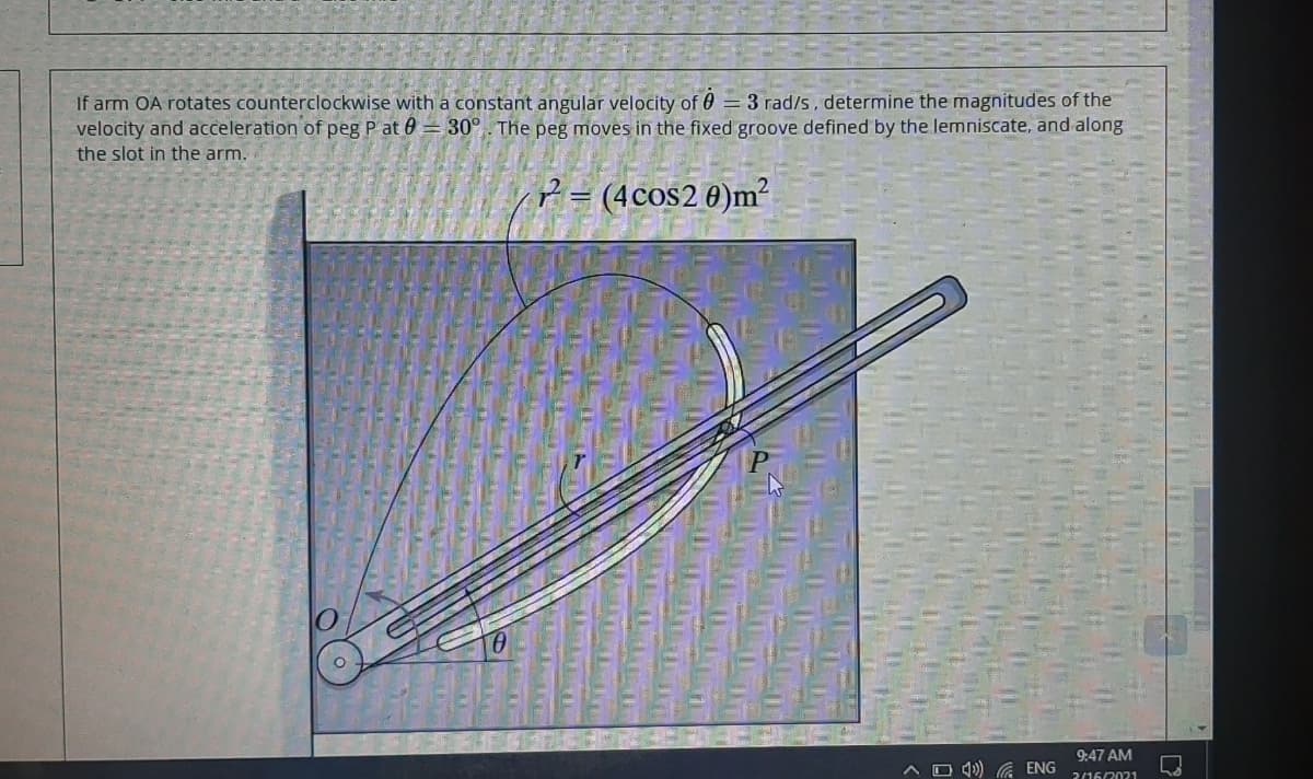 If arm OA rotates counterclockwise with a constant angular velocity of 0 = 3 rad/s, determine the magnitudes of the
velocity and acceleration of peg P at 0 = 30°. The peg moves in the fixed groove defined by the lemniscate, and along
the slot in the arm.
? = (4cos2 0)m²
9:47 AM
A O 4)) ENG
2/16/2021
