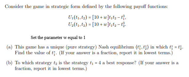 Consider the game in strategic form defined by the following payoff functions:
U1(t1,t2) = [10 + w]tįt2 - tỉ,
U2(tı,t2) = [10 + w]t,t2 - t.
%3D
Set the parameter w equal to 1
(a) This game has a unique (pure strategy) Nash equilibrium (t¡, t;) in which t¡ = t;.
Find the value of t;. (If your answer is a fraction, report it in lowest terms.)
(b) To which strategy tą is the strategy ti = 4 a best response? (If your answer is a
fraction, report it in lowest terms.)
