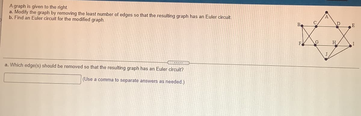 A graph is given to the right.
a. Modify the graph by removing the least number of edges so that the resulting graph has an Euler circuit.
b. Find an Euler circuit for the modified graph.
C
E
H
J
a. Which edge(s) should be removed so that the resulting graph has an Euler circuit?
(Use a comma to separate answers as needed.)
