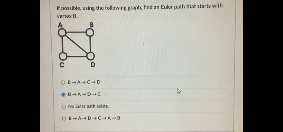 If possible, using the following graph, find an Euler path that starts with
vertex B.
OB-A→C→ D
BA-D→C
O No Euler path exists.
O B-A-D →C → A → B

