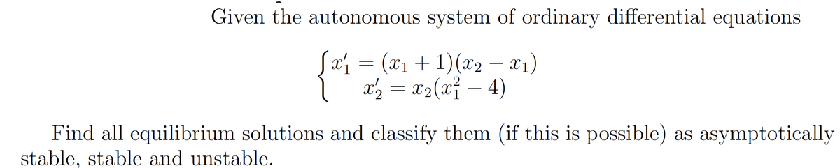 Given the autonomous system of ordinary differential equations
Sa = (x1 + 1)(x2 – x1)
x', =
x2(x² – 4)
Find all equilibrium solutions and classify them (if this is possible) as asymptotically
stable, stable and unstable.
