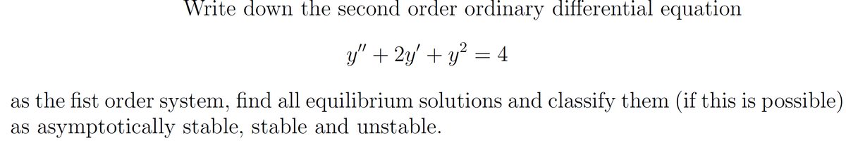Write down the second order ordinary differential equation
y" + 2y' + y = 4
as the fist order system, find all equilibrium solutions and classify them (if this is possible)
as asymptotically stable, stable and unstable.
