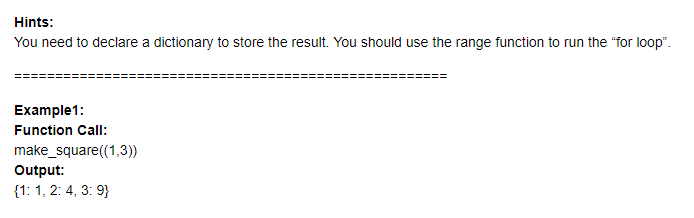 Hints:
You need to declare a dictionary to store the result. You should use the range function to run the "for loop".
Example1:
Function Call:
make_square((1,3))
Output:
{1: 1, 2: 4, 3: 9}
