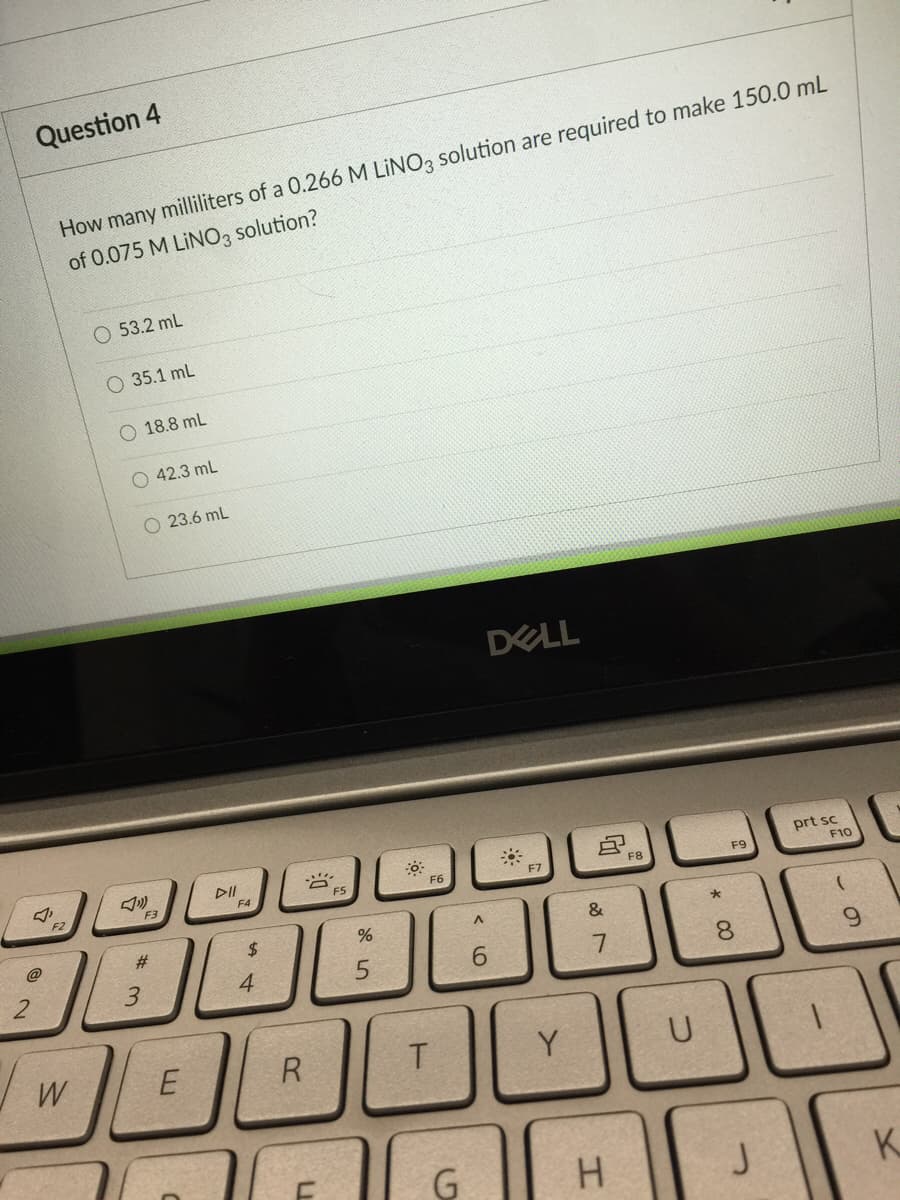 Question 4
How many milliliters of a 0.266 M LINO, solution are required to make 150.0 mL
of 0.075 M LINO, solution?
O 53.2 mL
O 35.1 mL
O 18.8 mL
O 42.3 ml
23.6 mL
DELL
DII
prt sc
F2
F3
F4
F5
F6
F7
F8
F9
F10
@
%#3
$4
&
3.
4
6.
7
8.
6.
W
R
T
Y
U
G
H.
J
K.
*CO
LI
2.
