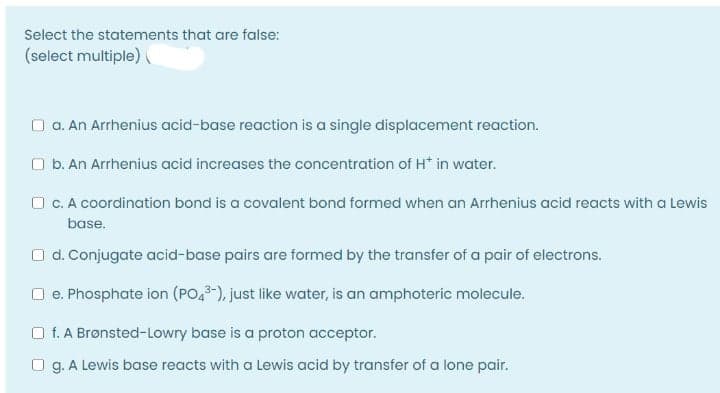 Select the statements that are false:
(select multiple) (
O a. An Arrhenius acid-base reaction is a single displacement reaction.
O b. An Arrhenius acid increases the concentration of H* in water.
O c. A coordination bond is a covalent bond formed when an Arrhenius acid reacts with a Lewis
base.
O d. Conjugate acid-base pairs are formed by the transfer of a pair of electrons.
O e. Phosphate ion (PO,-), just like water, is an amphoteric molecule.
O f. A Brønsted-Lowry base is a proton acceptor.
O g. A Lewis base reacts with a Lewis acid by transfer of a lone pair.
