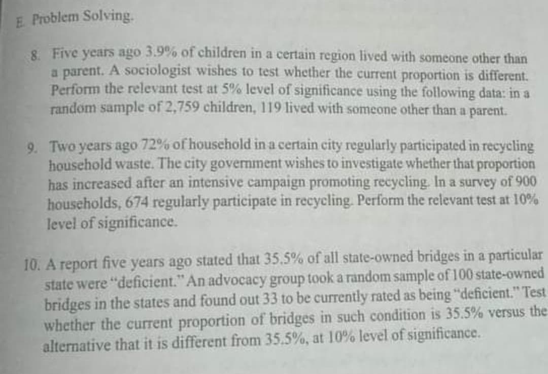 E. Problem Solving.
8. Five years ago 3.9% of children in a certain region lived with someone other than
a parent. A sociologist wishes to test whether the current proportion is different.
Perform the relevant test at 5% level of significance using the following data: in a
random sample of 2,759 children, 119 lived with someone other than a parent.
9. Two years ago 72% of household in a certain city regularly participated in recycling
household waste. The city government wishes to investigate whether that proportion
has increased after an intensive campaign promoting recycling. In a survey of 900
households, 674 regularly participate in recycling. Perform the relevant test at 10%
level of significance.
10. A report five years ago stated that 35.5% of all state-owned bridges in a particular
state were "deficient." An advocacy group took a random sample of 100 state-owned
bridges in the states and found out 33 to be currently rated as being "deficient." Test
whether the current proportion of bridges in such condition is 35.5% versus the
alternative that it is different from 35.5%, at 10% level of significance.