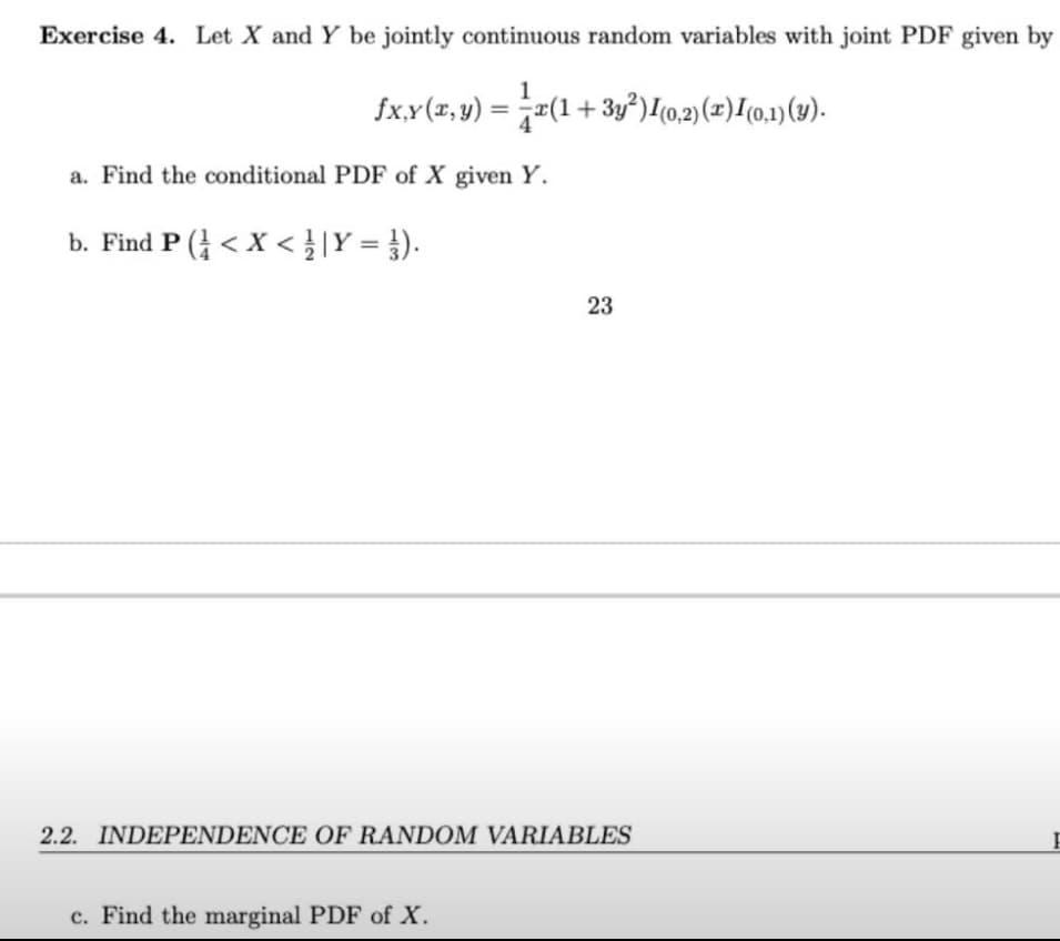 Exercise 4. Let X and Y be jointly continuous random variables with joint PDF given by
fx,y(x, y) = x(1 + 3y²) 1 (0,2) (x) 1 (0,1) (y).
a. Find the conditional PDF of X given Y.
b. Find P (< X < / | Y = ¹).
23
2.2. INDEPENDENCE OF RANDOM VARIABLES
c. Find the marginal PDF of X.