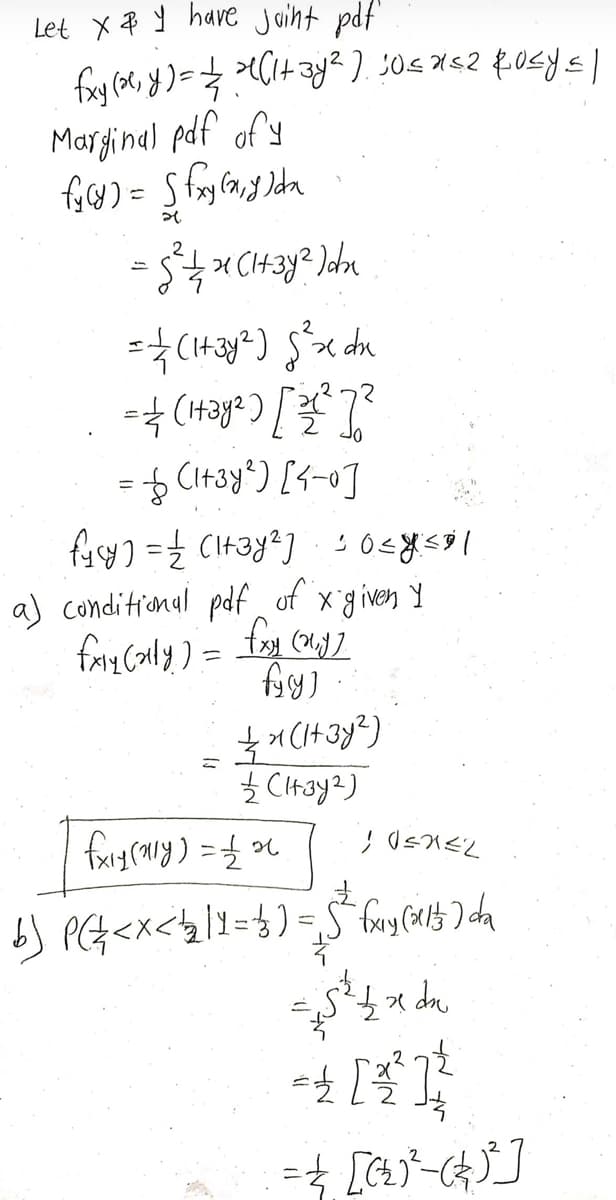 Let X & Y have joint pdf.
fxy (2²₁ y) = 2/³ (1+ 3y² ) 30≤x≤2 Rosy≤)
Marginal pdf of y
fy(y) = (fxy(x, y)dx
= √²/1/2/²1 (1+3y² )dx
= 1 / (1+3y²) $²x dx
2 [₂√7²] (₂h²+1) ===
= (1+3y²) [4-0]
fycy) == (1+3y2]:10=ysal
a) conditional pdf of x given y
fxly (ally) = fxy (my]
fyry)
(₂RE+1) K = =
ћ Снау2)
26 7 = (hik) Fix)
7
Z=X=Dí
b) P ( 2² < x < 1₂2 11 = 3 ) = 5³² fxy (201) da
up xx 77
{=} ] } =
[(4)_₂ (²)] } =