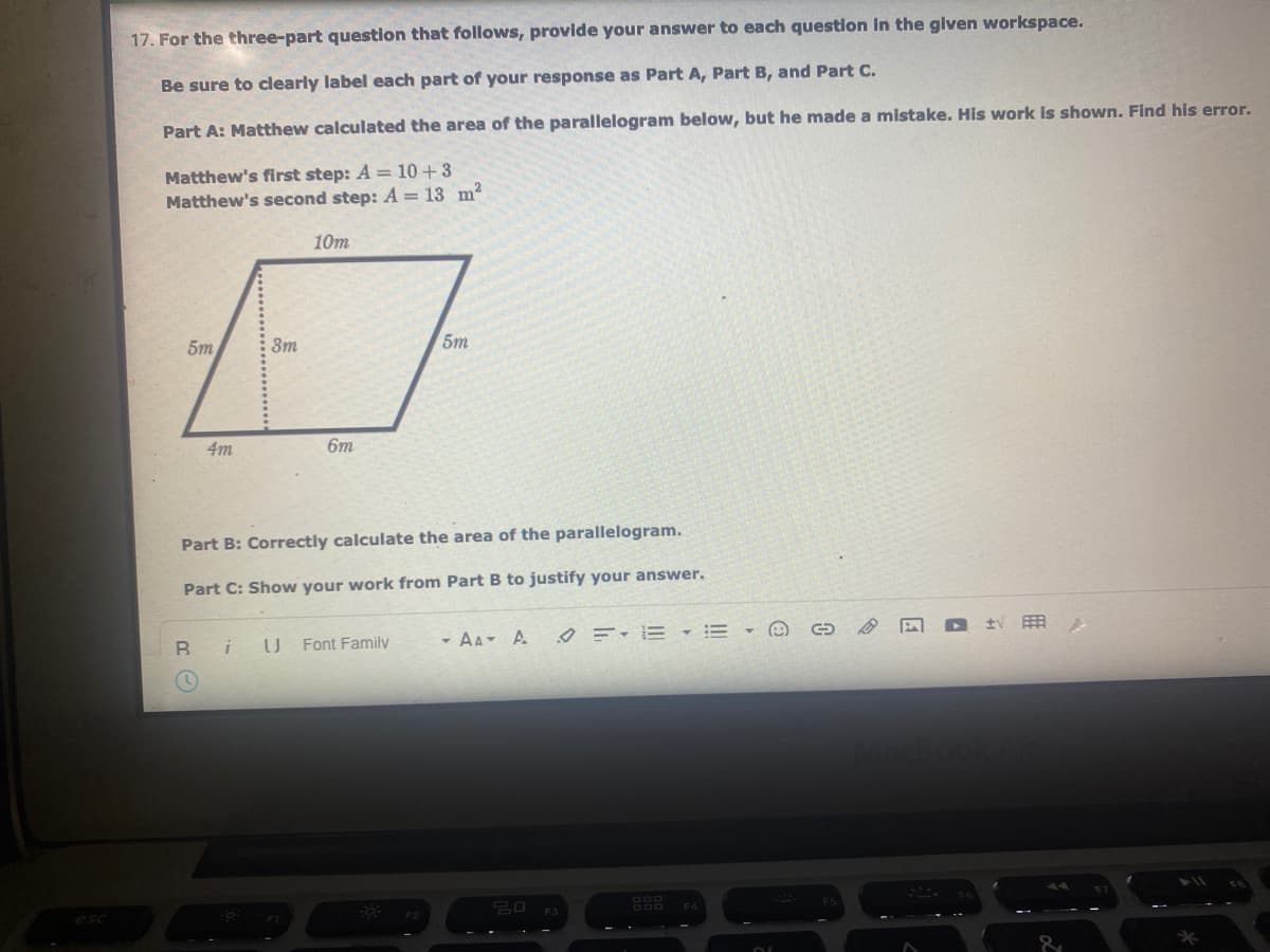 17. For the three-part question that follows, provide your answer to each question In the given workspace.
Be sure to clearly label each part of your response as Part A, Part B, and Part C.
Part A: Matthew calculated the area of the parallelogram below, but he made a mistake. His work is shown. Find his error.
Matthew's first step: A = 10+3
Matthew's second step: A = 13 m2
10m
5m
3m
5m
4m
6m
Part B: Correctly calculate the area of the parallelogram.
Part C: Show your work from Part B to justify your answer.
Font Family
- AA- A Ø =-E =
用
