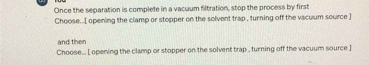 Once the separation is complete in a vacuum filtration, stop the process by first
Choose...[ opening the clamp or stopper on the solvent trap, turning off the vacuum source]
and then
Choose... [opening the clamp or stopper on the solvent trap, turning off the vacuum source]