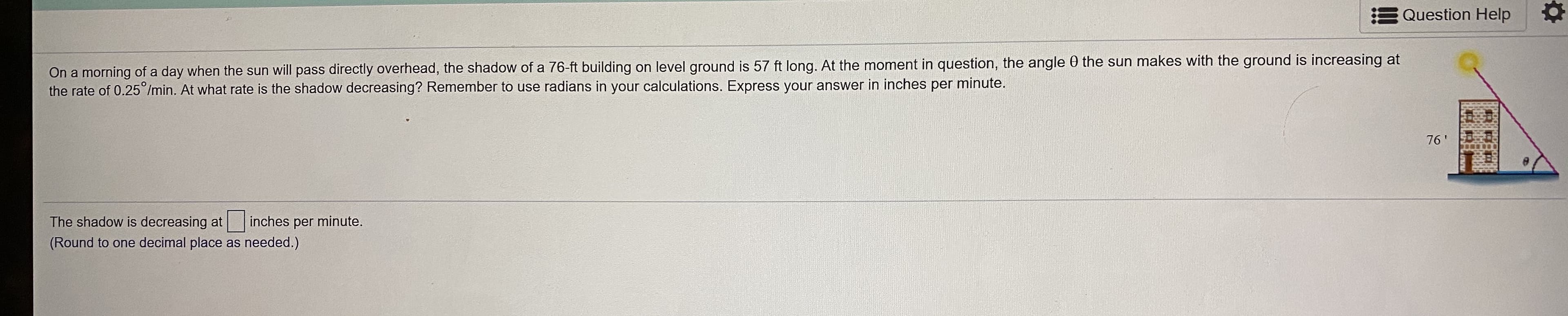 On a morning of a day when the sun will pass directly overhead, the shadow of a 76-ft building on level ground is 57 ft long. At the moment in question, the angle 0 the sun makes with the ground is increasing at
the rate of 0.25°/min. At what rate is the shadow decreasing? Remember to use radians in your calculations. Express your answer in inches per minute.
