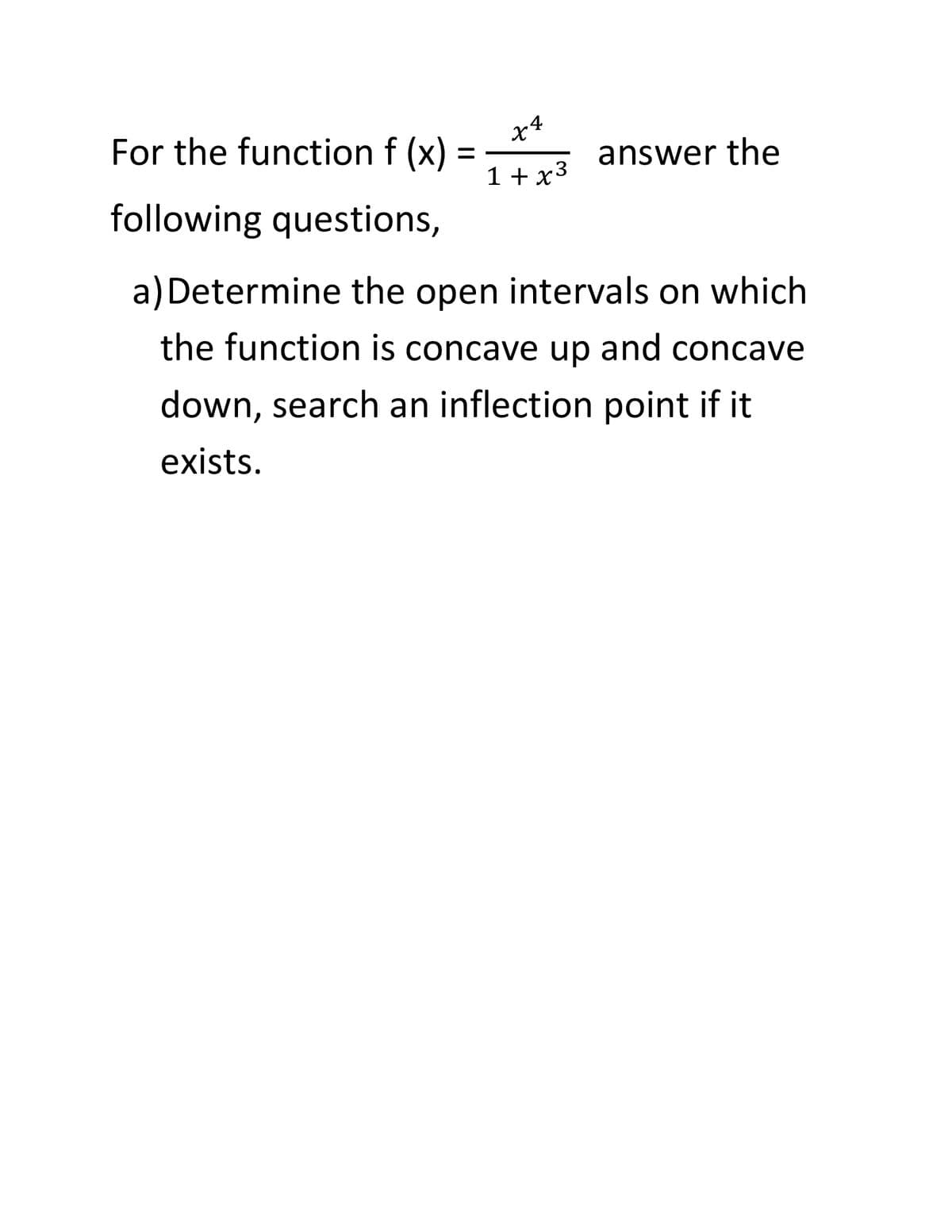 For the function f (x)
x4
answer the
1 +x3
following questions,
a) Determine the open intervals on which
the function is concave up and concave
down, search an inflection point if it
exists.
