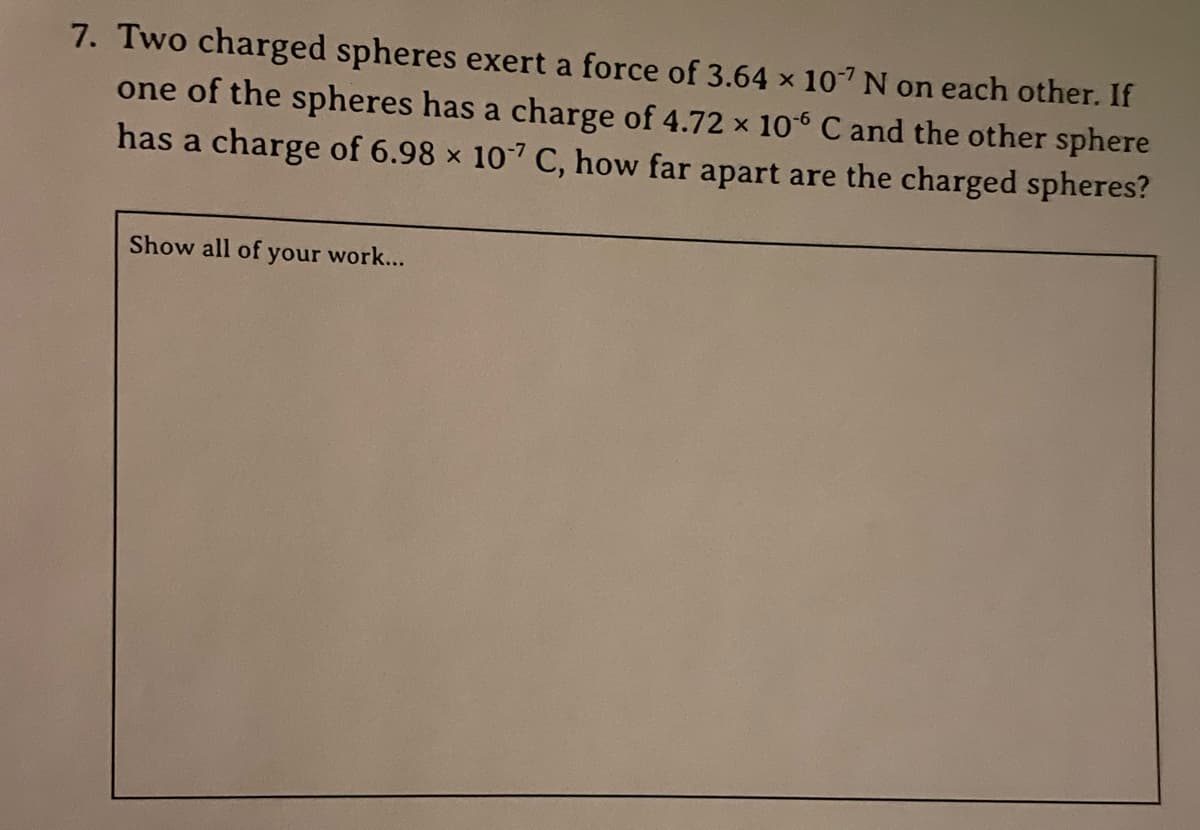 7. Two charged spheres exert a force of 3.64 x 107 N on each other. If
one of the spheres has a charge of 4.72 x 106 C and the other sphere
has a charge of 6.98 x 107 C, how far apart are the charged spheres?
Show all of your work...

