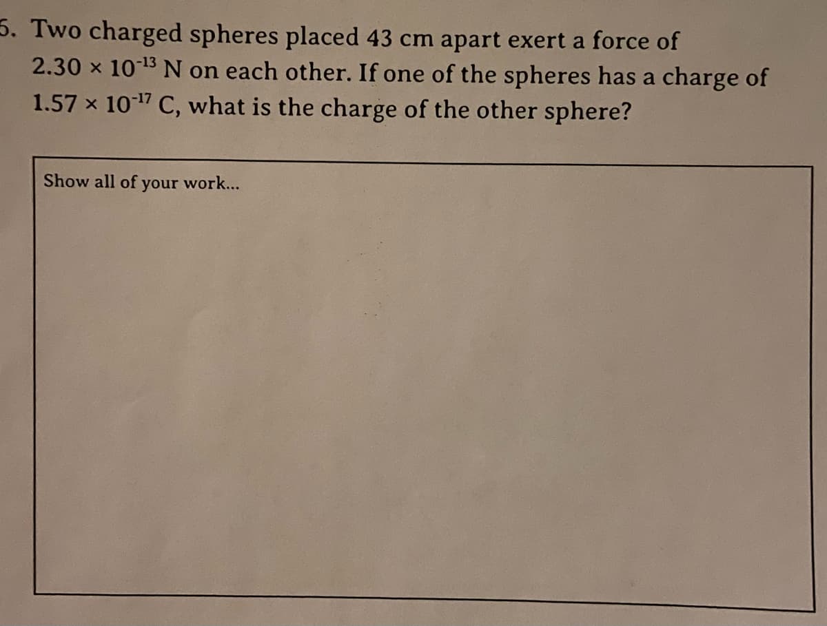 5. Two charged spheres placed 43 cm apart exert a force of
2.30 x 10 13 N on each other. If one of the spheres has a charge of
1.57 x 1017 C, what is the charge of the other sphere?
Show all of your work...
