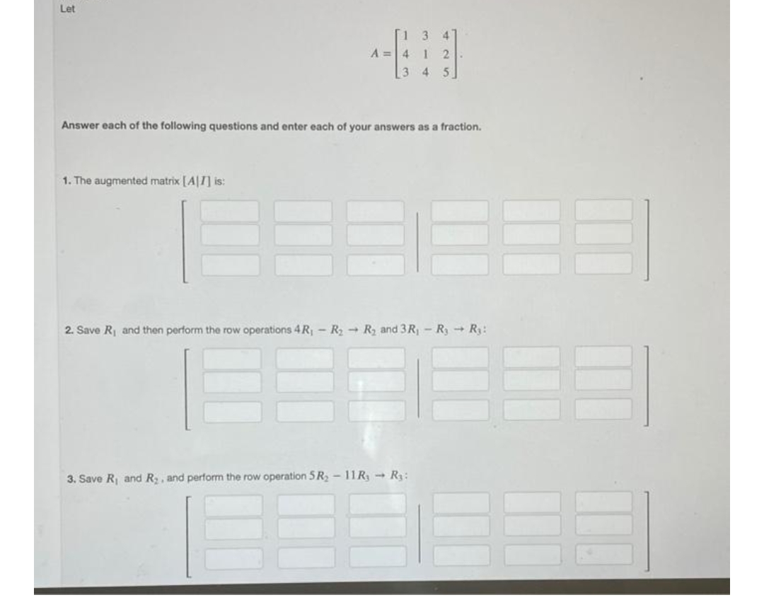 Let
4
A =4
2.
3 4
5.
Answer each of the following questions and enter each of your answers as a fraction.
1. The augmented matrix [A|I] is:
2. Save R and then perform the row operations 4R,- RR and 3R R3R3:
3. Save R and R, and perform the row operation 5 R, - 11R - R:
