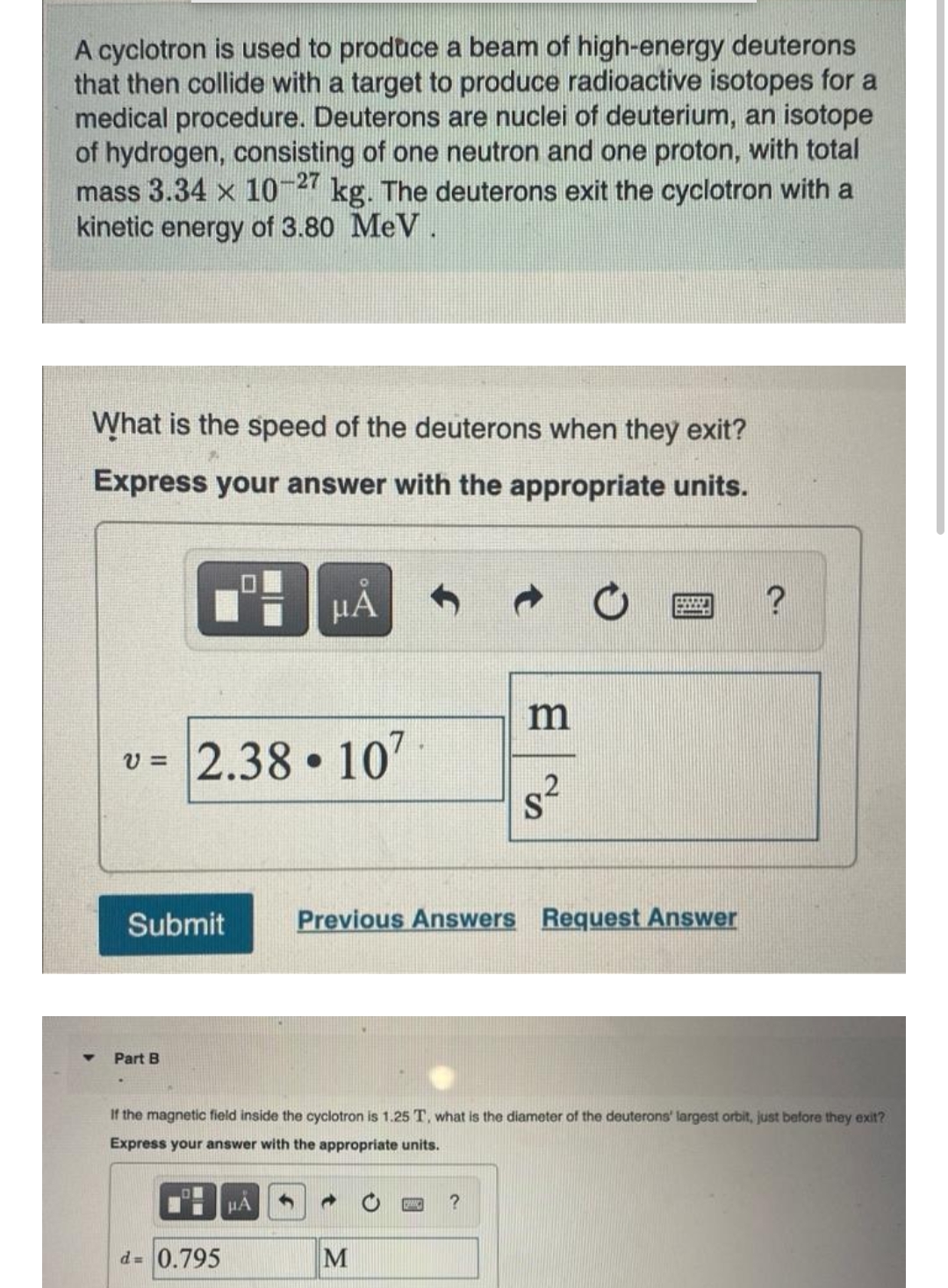 A cyclotron is used to produce a beam of high-energy deuterons
that then collide with a target to produce radioactive isotopes for a
medical procedure. Deuterons are nuclei of deuterium, an isotope
of hydrogen, consisting of one neutron and one proton, with total
mass 3.34 x 10-27
kinetic energy of 3.80 MeV.
kg. The deuterons exit the cyclotron with a
What is the speed of the deuterons when they exit?
Express your answer with the appropriate units.
HÁ
m
2.38 107
s²
v =
Submit
Previous Answers Request Answer
Part B
If the magnetic field inside the cyclotron is 1.25 T, what is the diameter of the deuterons' largest orbit, just before they exit?
Express your answer with the appropriate units.
HÁ
d= 0.795
M
