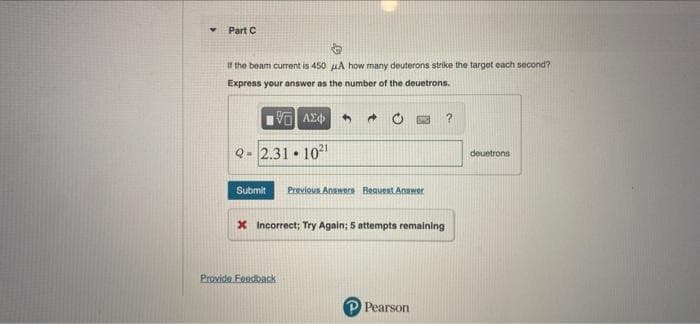 Part C
If the beam current is 450 uA how many deuterons strike the target each second?
Express your answer as the number of the deuetrons.
Q- 2.31 • 102
deuetrons
Submit
Previous Anwers Request Answer
X Incorrect; Try Again; 5 attempts remaining
Provide Feedback
Pearson
