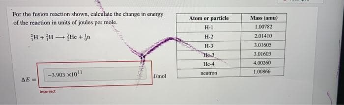 For the fusion reaction shown, calculate the change in energy
of the reaction in units of joules per mole.
Atom or particle
Mass (amu)
H-1
1.00782
H+ }H -He + jn
Н-2
2.01410
H-3
3.01605
He-3
3.01603
He-4
4.00260
neutron
1.00866
-3.903 x101
J/mol
AE =
Incorrect
