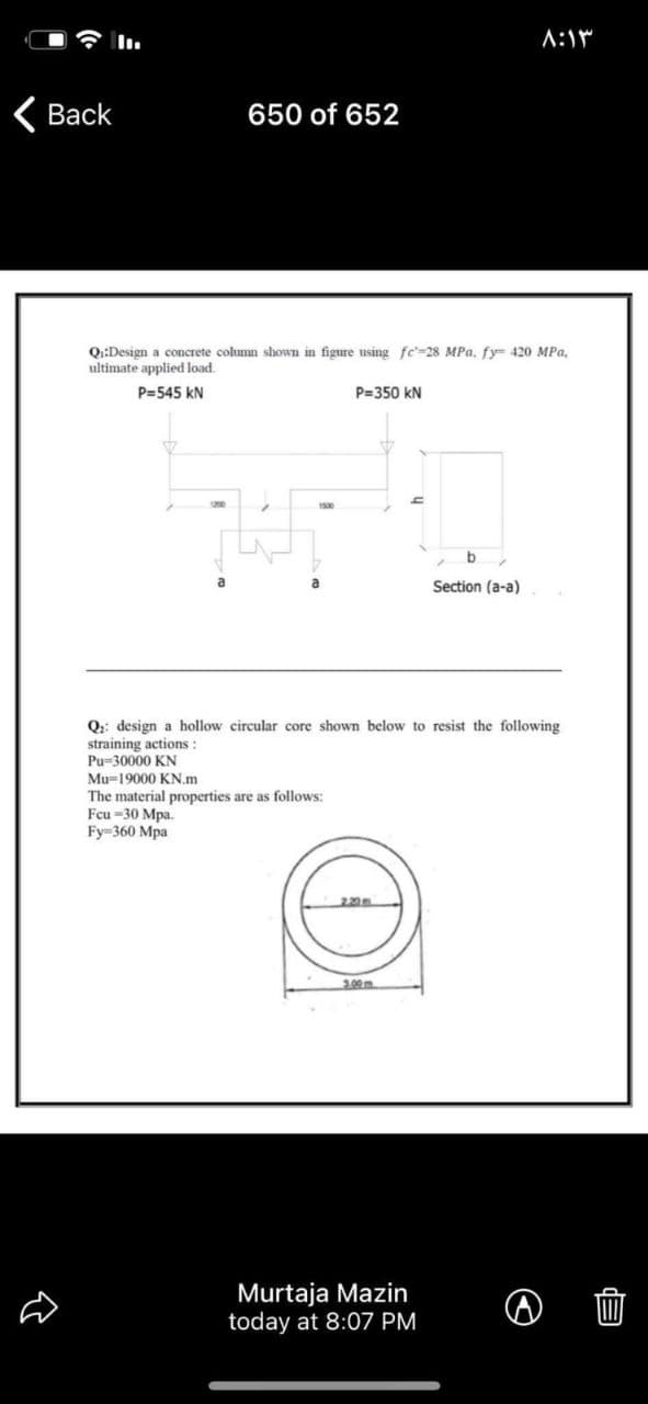 A:1
Вack
650 of 652
Q:Design a concrete column shown in figure using fc'=28 MPa, fy 420 MPa,
ultimate applied load.
P=545 kN
P=350 kN
1200
b
a
Section (a-a)
Q: design a hollow circular core shown below to resist the following
straining actions :
Pu=30000 KN
Mu=19000 KN.m
The material properties are as follows:
Fcu -30 Mpa.
Fy-360 Mра
220
Murtaja Mazin
today at 8:07 PM
