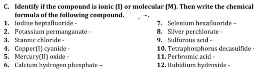 C. Identify if the compound is ionic (1) or molecular (M). Then write the chemical
formula of the following compound.
1. Iodine heptafluoride -
7. Selenium hexafluoride -
2. Potassium permanganate -
8. Silver perchlorate -
3. Stannic chloride -
9. Sulfurous acid -
4. Copper(1) cyanide -
10. Tetraphosphorus decasulfide -
11. Perbromic acid -
5. Mercury(II) oxide -
6. Calcium hydrogen phosphate -
12. Rubidium hydroxide -
