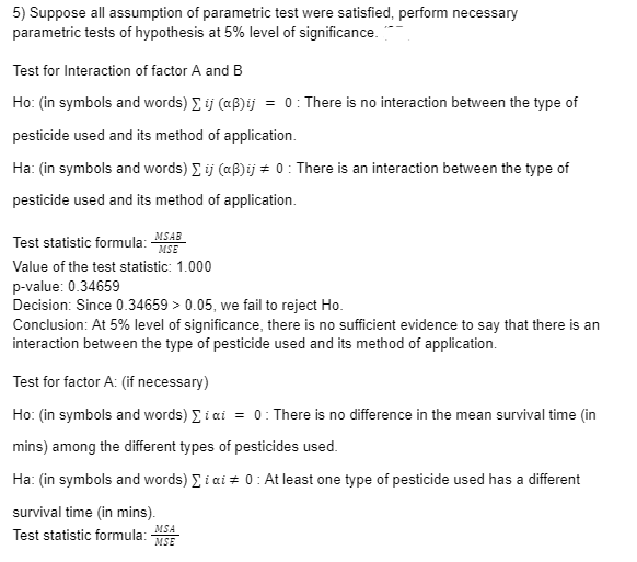5) Suppose all assumption of parametric test were satisfied, perform necessary
parametric tests of hypothesis at 5% level of significance.
Test for Interaction of factor A and B
Ho: (in symbols and words) Σ ij (aß)ij = 0: There is no interaction between the type of
pesticide used and its method of application.
Ha: (in symbols and words) Σ ij (aß)ij = 0: There is an interaction between the type of
pesticide used and its method of application.
Test statistic formula: MSAB
MSE
Value of the test statistic: 1.000
p-value: 0.34659
Decision: Since 0.34659 > 0.05, we fail to reject Ho.
Conclusion: At 5% level of significance, there is no sufficient evidence to say that there is an
interaction between the type of pesticide used and its method of application.
Test for factor A: (if necessary)
Ho: (in symbols and words) Σ i ai = 0: There is no difference in the mean survival time (in
mins) among the different types of pesticides used.
Ha: (in symbols and words) Σi ai = 0: At least one type of pesticide used has a different
survival time (in mins).
Test statistic formula: MSE
MSA