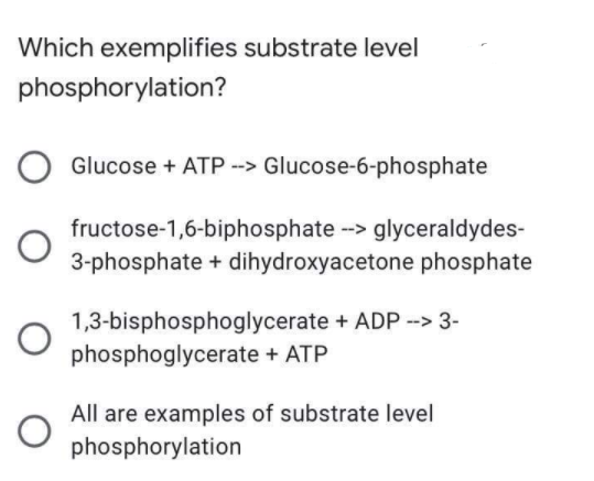 Which exemplifies substrate level
phosphorylation?
O Glucose + ATP --> Glucose-6-phosphate
fructose-1,6-biphosphate --> glyceraldydes-
3-phosphate + dihydroxyacetone phosphate
1,3-bisphosphoglycerate + ADP --> 3-
phosphoglycerate + ATP
All are examples of substrate level
phosphorylation