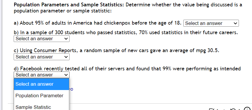 Population Parameters and Sample Statistics: Determine whether the value being discussed is a
population parameter or sample statistic:
a) About 95% of adults in America had chickenpox before the age of 18. Select an answer
b) In a sample of 300 students who passed statistics, 70% used statistics in their future careers.
Select an answer
c) Using Consumer Reports, a random sample of new cars gave an average of mpg 30.5.
Select an answer
d) Facebook recently tested all of their servers and found that 99% were performing as intended
Select an answer
Select an answer
Population Parameter
Sample Statistic
