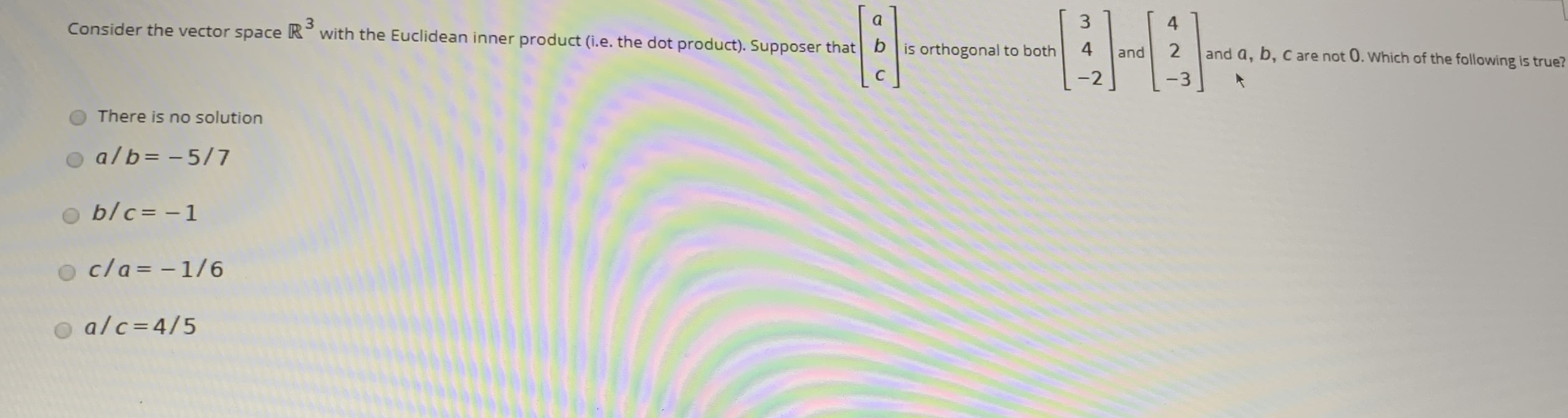 3.
Consider the vector space R with the Euclidean inner product (i.e. the dot product). Supposer that b is orthogonal to both
3
a
4
4
2
and a, b, c are not 0. Which of the following is true?
and
C
-2
-3
There is no solution
a/b= - 5/7
b/c= -1
o cla= -1/6
alc=4/5
