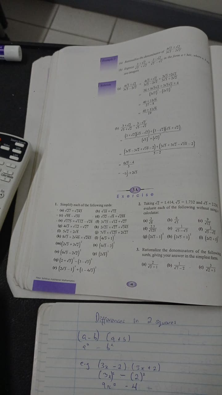 40 + 11V6
in the form a bic, whee a.
fas Rumate the denominutor of
are integers
4/3+2 WI +2/2
36+8/I/2 + 32 + 4
(33)-(2/2)
Solertien
(a)
40+11/6
(+v2)(15 -12) + (3 -V2)(15 +v2)
(13) +(42)
(b)
3/2-V10-
USB
5-2
6/5 -4
Color Mode
ЗА
Exercise
2. Taking v2 = 1.414, 3 = 1.732 and v5 = 2
evaluate each of the following without usi
1. Simplify each of the following surds:
(a) V27 + V243
(b) VT8 + V72
calculator:
(c) 198 - V50
(e) V175 +VTI2-V28 (0 3/75 -V12+V27
(g) 4/3 x V12 +V27
(1) 5/2 +2/8
(k) 8/3 = 2/48 x 243 () (4/3 + 1)
(d) V32 - V8 + V288
(b)
(c)
(a)
(h) 2/21 x V27 +V343
2.5
(d)
VT25
) 75 x V125 + 2/27
(® (2/5 - 1) (b) (2/5 + 1)*
@ (2/2+5)
(m)(2/3 + 3/2)
(0) (6/3 - 202)
@ (2+ /5)- (3-V3)
() (2/3 - 1) (1 - 4/3)
(m) (4/3-3)"
(p (2/8)
3. Rationalize the denominators of the following
surds, giving your answer in the simplest form.
(a) T (0) 2
(e) S
New yiata Aaotonal Mathemates
48
Diferences in 2 sjuarts
6) Cars).
a-
eig (32 -2) (3x t2)
(2) - (2)"
9x2 -H
