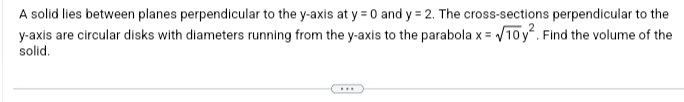 A solid lies between planes perpendicular to the y-axis at y = 0 and y = 2. The cross-sections perpendicular to the
y-axis are circular disks with diameters running from the y-axis to the parabola x = √10 y². Find the volume of the
solid.
...