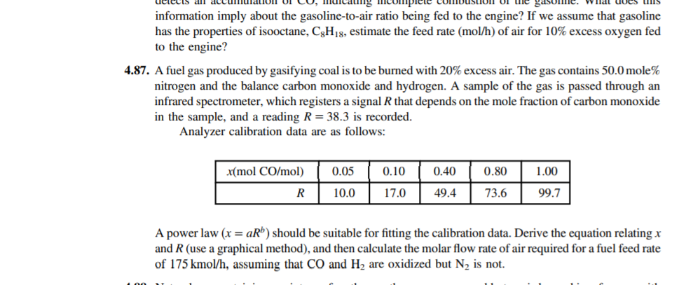 4.87. A fuel gas produced by gasifying coal is to be burned with 20% excess air. The gas contains 50.0 mole%
nitrogen and the balance carbon monoxide and hydrogen. A sample of the gas is passed through an
infrared spectrometer, which registers a signal R that depends on the mole fraction of carbon monoxide
in the sample, and a reading R= 38.3 is recorded.
Analyzer calibration data are as follows:
x(mol CO/mol)
0.05
0.10
0.40
0.80
1.00
R
10.0
17.0
49.4
73.6
99.7
A power law (x = aRº) should be suitable for fitting the calibration data. Derive the equation relating x
and R (use a graphical method), and then calculate the molar flow rate of air required for a fuel feed rate
of 175 kmol/h, assuming that CO and H2 are oxidized but N2 is not.
