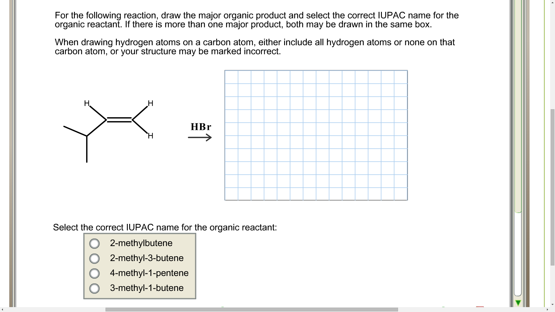 For the following reaction, draw the major organic product and select the correct IUPAC name for the
organic reactant. If there is more than one major product, both may be drawn in the same box.
When drawing hydrogen atoms on a carbon atom, either include all hydrogen atoms or none on that
carbon atom, or your structure may be marked incorrect.
H.
HBr
Select the correct IUPAC name for the organic reactant:
2-methylbutene
2-methyl-3-butene
4-methyl-1-pentene
3-methyl-1-butene
