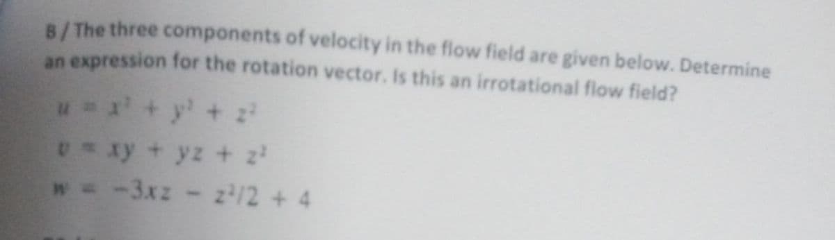 B/The three components of velocity in the flow field are given below. Determine
an expression for the rotation vector. Is this an irrotational flow field?
u + y' + z
Uxy + yz + z
w= -3xz- z/2 + 4
