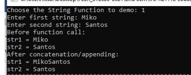 Choose the String Function to demo: 1
Enter first string: Miko
Enter second string: Santos
Before function call:
stri - Miko
str2 = Santos
After concatenation/appending:
stri = MikoSantos
str2 = Santos
%3D
